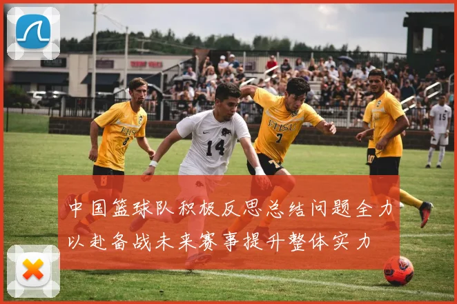 中国篮球队积极反思总结问题全力以赴备战未来赛事提升整体实力
